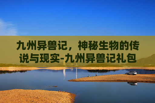 九州异兽记，神秘生物的传说与现实-九州异兽记礼包码