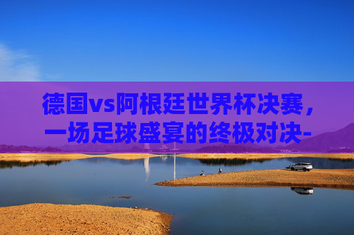 德国vs阿根廷世界杯决赛，一场足球盛宴的终极对决-德国vs阿根廷世界杯决赛时间