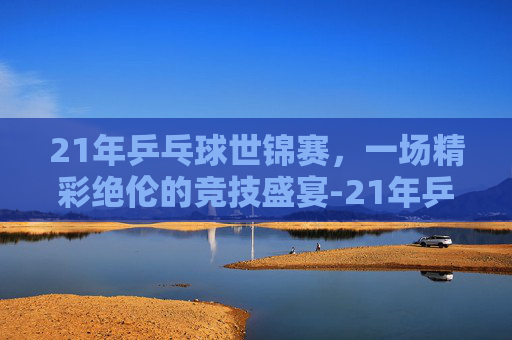 21年乒乓球世锦赛，一场精彩绝伦的竞技盛宴-21年乒乓球世锦赛冠军