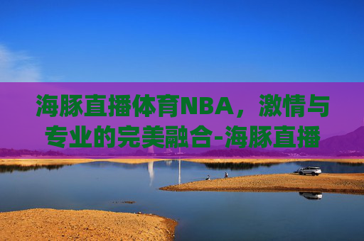 海豚直播体育NBA，激情与专业的完美融合-海豚直播体育新页面共享持有.彩票赢不停.org/石家庄