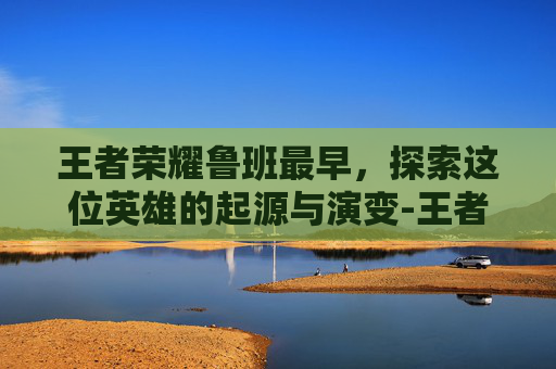 王者荣耀鲁班最早，探索这位英雄的起源与演变-王者荣耀鲁班最早出装