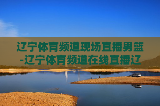 辽宁体育频道现场直播男篮-辽宁体育频道在线直播辽宁男篮
