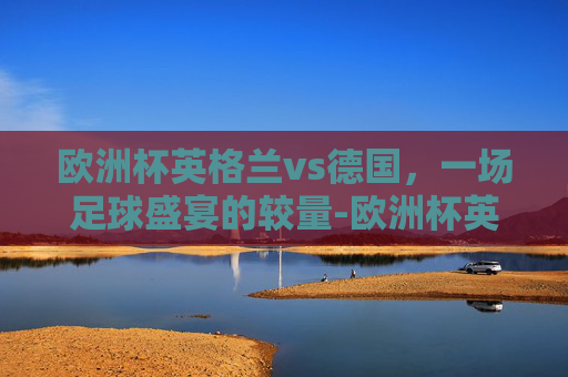 欧洲杯英格兰vs德国，一场足球盛宴的较量-欧洲杯英格兰vs德国 直播