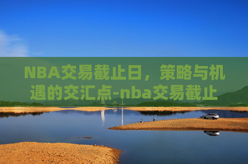 NBA交易截止日，策略与机遇的交汇点-nba交易截止日2026是什么时候