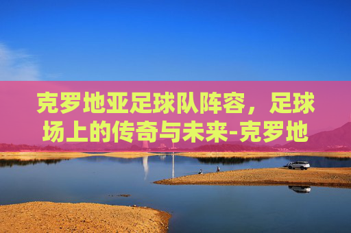 克罗地亚足球队阵容，足球场上的传奇与未来-克罗地亚足球队阵容最新