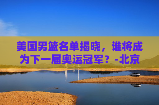 美国男篮名单揭晓，谁将成为下一届奥运冠军？-北京奥运会美国男篮名单
