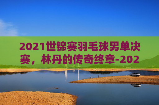 2021世锦赛羽毛球男单决赛，林丹的传奇终章-2021世锦赛羽毛球男单决赛结果