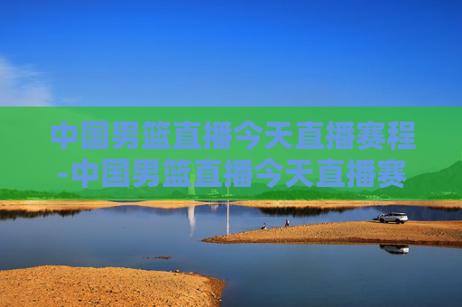 中国男篮直播今天直播赛程-中国男篮直播今天直播赛程时间