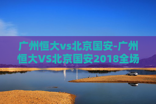 广州恒大vs北京国安-广州恒大VS北京国安2018全场