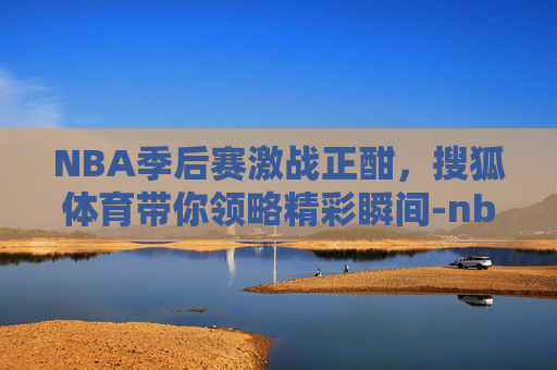 NBA季后赛激战正酣，搜狐体育带你领略精彩瞬间-nba搜狐体育季后赛对阵图