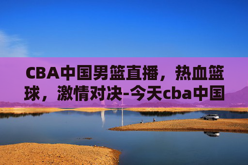 CBA中国男篮直播，热血篮球，激情对决-今天cba中国男篮直播几点直播