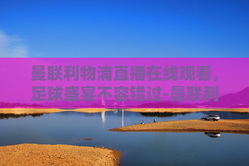 曼联利物浦直播在线观看，足球盛宴不容错过-曼联利物浦直播免费