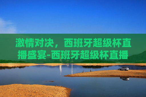 激情对决，西班牙超级杯直播盛宴-西班牙超级杯直播平台