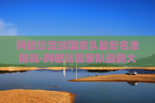 阿根廷足球国家队最新名单揭晓-阿根廷国家队最新大名单