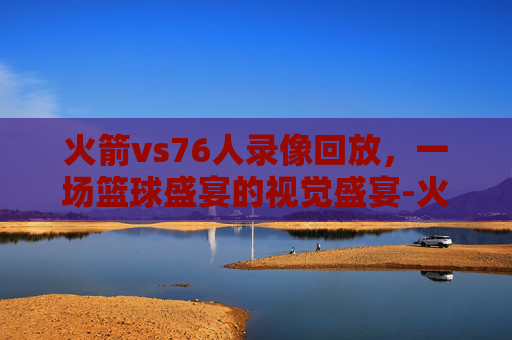 火箭vs76人录像回放，一场篮球盛宴的视觉盛宴-火箭对76人视频回放