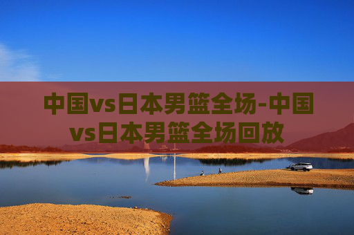 中国vs日本男篮全场-中国vs日本男篮全场回放