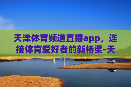 天津体育频道直播app，连接体育爱好者的新桥梁-天津体育频道直播app直播