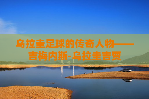 乌拉圭足球的传奇人物——吉梅内斯-乌拉圭吉贾