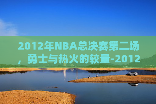 2012年NBA总决赛第二场，勇士与热火的较量-2012年nba总决赛回放第三场