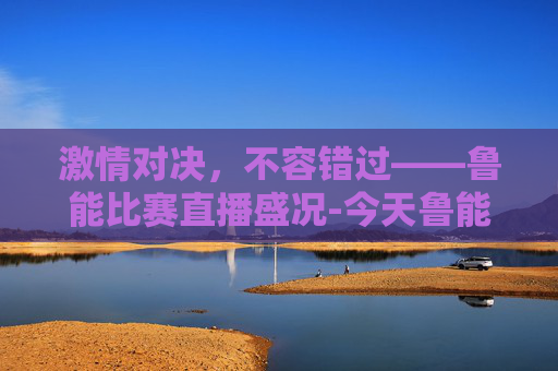 激情对决，不容错过——鲁能比赛直播盛况-今天鲁能比赛直播吗最新消息