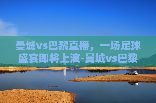 曼城vs巴黎直播，一场足球盛宴即将上演-曼城vs巴黎直播视频