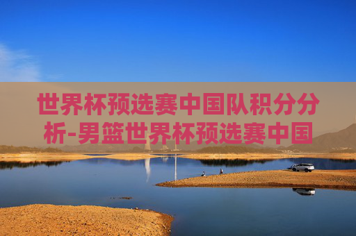 世界杯预选赛中国队积分分析-男篮世界杯预选赛中国队积分