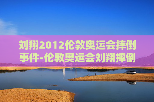 刘翔2012伦敦奥运会摔倒事件-伦敦奥运会刘翔摔倒与电视直播预案