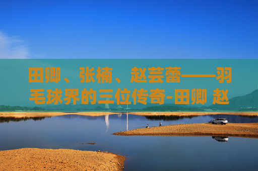 田卿、张楠、赵芸蕾——羽毛球界的三位传奇-田卿 赵芸蕾
