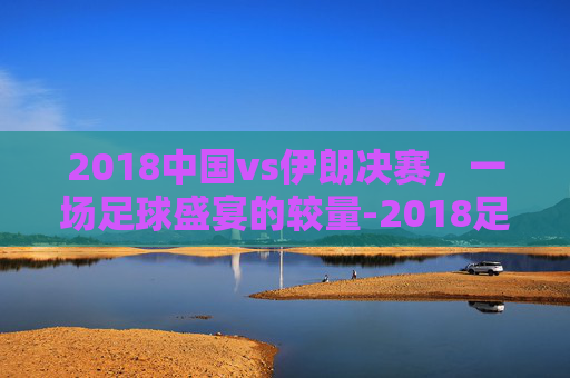 2018中国vs伊朗决赛，一场足球盛宴的较量-2018足球伊朗对阵中国