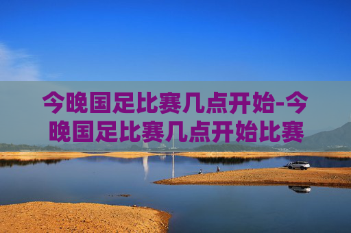 今晚国足比赛几点开始-今晚国足比赛几点开始比赛