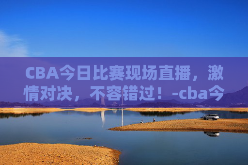 CBA今日比赛现场直播，激情对决，不容错过！-cba今天比赛现场直播回放