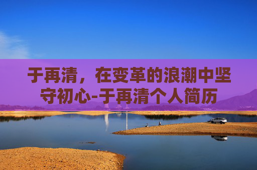 于再清，在变革的浪潮中坚守初心-于再清个人简历
