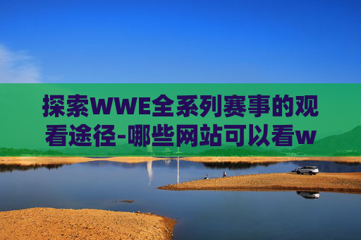 探索WWE全系列赛事的观看途径-哪些网站可以看wwe全部比赛直播
