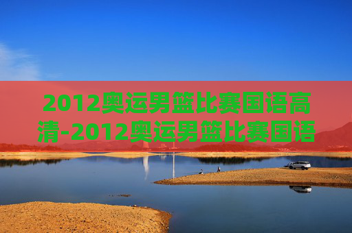 2012奥运男篮比赛国语高清-2012奥运男篮比赛国语高清视频