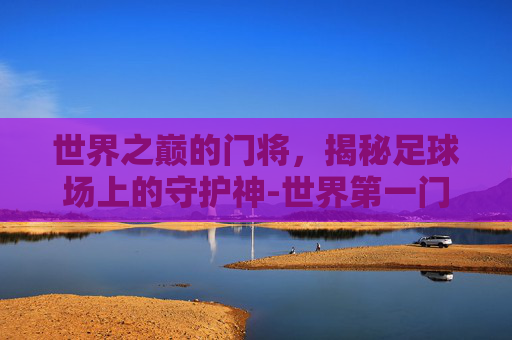 世界之巅的门将，揭秘足球场上的守护神-世界第一门将是谁
