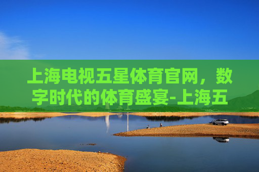 上海电视五星体育官网，数字时代的体育盛宴-上海五星体育电视频道