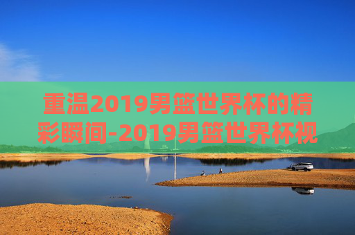 重温2019男篮世界杯的精彩瞬间-2019男篮世界杯视频直播