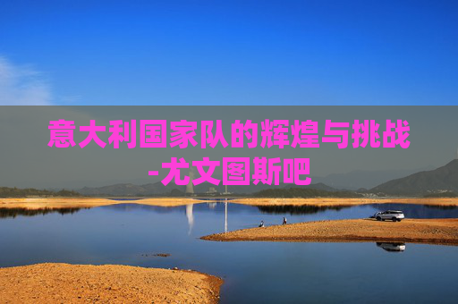 意大利国家队的辉煌与挑战-尤文图斯吧