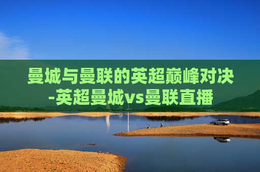 曼城与曼联的英超巅峰对决-英超曼城vs曼联直播