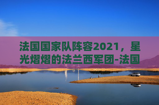 法国国家队阵容2021，星光熠熠的法兰西军团-法国国家队阵容2021赛季
