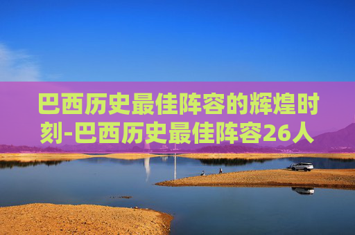 巴西历史最佳阵容的辉煌时刻-巴西历史最佳阵容26人