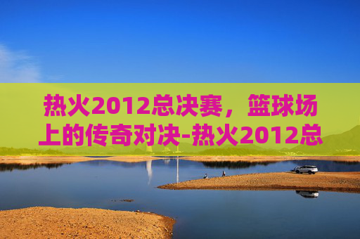 热火2012总决赛，篮球场上的传奇对决-热火2012总决赛录像