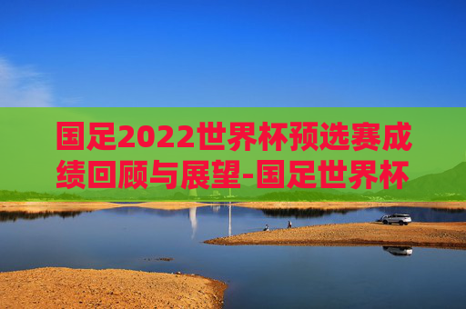 国足2022世界杯预选赛成绩回顾与展望-国足世界杯预选赛比赛时间表