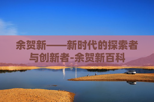余贺新——新时代的探索者与创新者-余贺新百科