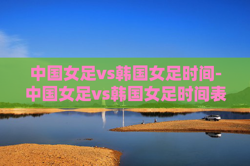 中国女足vs韩国女足时间-中国女足vs韩国女足时间表