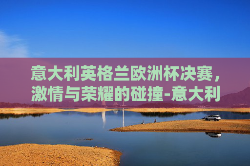 意大利英格兰欧洲杯决赛，激情与荣耀的碰撞-意大利英格兰欧洲杯决赛数据