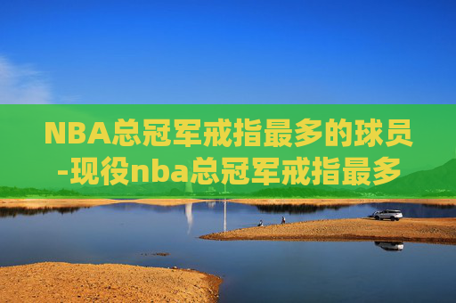 NBA总冠军戒指最多的球员-现役nba总冠军戒指最多的球员