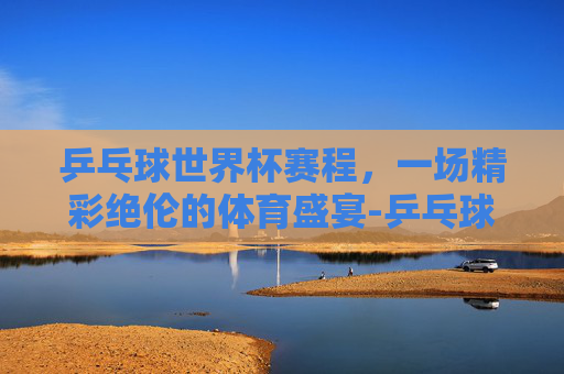 乒乓球世界杯赛程，一场精彩绝伦的体育盛宴-乒乓球世界杯赛程时间表