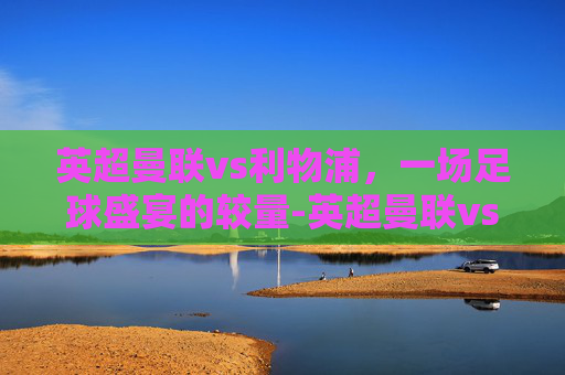 英超曼联vs利物浦，一场足球盛宴的较量-英超曼联vs利物浦直播