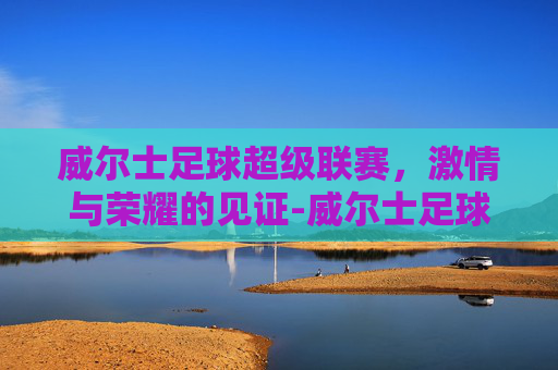 威尔士足球超级联赛，激情与荣耀的见证-威尔士足球超级联赛积分榜